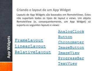 Criando o layout de um App Widget
              Layouts de App Widgets são baseados em RemoteViews. Estes
              não suportam todos os tipos de layout e views. Um objeto
              RemoteView (e, consequentemente, um App Widget) só
              suporta os seguintes layouts e views:
App Widgets
 