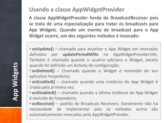 Usando a classe AppWidgetProvider
              A classe AppWidgetProvider herda de BroadcastReceiver pois
              se trata de uma especialização para tratar os broadcasts para
              App Widgets. Quando um evento de broadcast para o App
              Widget ocorre, um dos seguintes métodos é invocado:

              • onUpdate() – chamado para atualizar o App Widget em intervalos
              definidos por updatePeriodMillis no AppWidgetProviderInfo.
              Também é chamado quando o usuário adiciona o Widget, exceto
App Widgets




              quando foi definido um Activity de configuração;
              • onDeleted() – Chamado quando o Widget é removido do seu
              aplicativo hospedeiro;
              • onEnabled() – chamado quando uma instância do App Widget é
              criada pela primeira vez;
              • onDisabled() – chamado quando a última instância do App Widget
              é excluída do hospedeiro;
              • onReceive() – padrão de Broadcast Receivers. Geralmente não há
              necessidade de implementar pois os métodos acima são
              automaticamente invocados pelo AppWidgetProvider.
 
