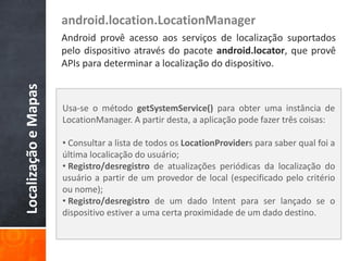 android.location.LocationManager
                      Android provê acesso aos serviços de localização suportados
                      pelo dispositivo através do pacote android.locator, que provê
                      APIs para determinar a localização do dispositivo.
Localização e Mapas



                      Usa-se o método getSystemService() para obter uma instância de
                      LocationManager. A partir desta, a aplicação pode fazer três coisas:

                      • Consultar a lista de todos os LocationProviders para saber qual foi a
                      última localicação do usuário;
                      • Registro/desregistro de atualizações periódicas da localização do
                      usuário a partir de um provedor de local (especificado pelo critério
                      ou nome);
                      • Registro/desregistro de um dado Intent para ser lançado se o
                      dispositivo estiver a uma certa proximidade de um dado destino.
 