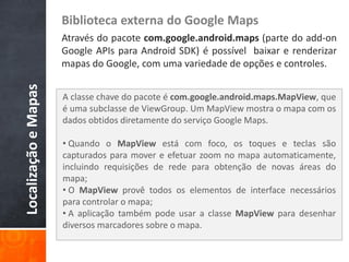 Biblioteca externa do Google Maps
                      Através do pacote com.google.android.maps (parte do add-on
                      Google APIs para Android SDK) é possível baixar e renderizar
                      mapas do Google, com uma variedade de opções e controles.
Localização e Mapas



                      A classe chave do pacote é com.google.android.maps.MapView, que
                      é uma subclasse de ViewGroup. Um MapView mostra o mapa com os
                      dados obtidos diretamente do serviço Google Maps.

                      • Quando o MapView está com foco, os toques e teclas são
                      capturados para mover e efetuar zoom no mapa automaticamente,
                      incluindo requisições de rede para obtenção de novas áreas do
                      mapa;
                      • O MapView provê todos os elementos de interface necessários
                      para controlar o mapa;
                      • A aplicação também pode usar a classe MapView para desenhar
                      diversos marcadores sobre o mapa.
 