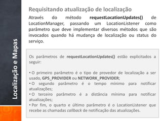 Requisitando atualização de localização
                      Através   do    método   requestLocationUpdates()    de
                      LocationManager, passando um LocationListener como
                      parâmetro que deve implementar diversos métodos que são
                      invocados quando há mudança de localização ou status do
Localização e Mapas


                      serviço.


                      Os parâmetros de requestLocationUpdates() estão explicitados a
                      seguir:

                      • O primeiro parâmetro é o tipo de provedor de localização a ser
                      usado, GPS_PROVIDER ou NETWORK_PROVIDER;
                      • O segundo parâmetro é o tempo mínimo para notificar
                      atualizações;
                      • O terceiro parâmetro é a distância mínima para notificar
                      atualizações;
                      • Por fim, o quarto e último parâmetro é o LocationListener que
                      recebe as chamadas callback de notificação das atualizações.
 