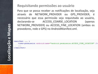 Requisitando permissões ao usuário
                      Para que se possa receber as notificações de localização, seja
                      através de NETWORK_PROVIDER ou GPS_PROVIDER, é
                      necessário que essa permissão seja requisitada ao usuário,
                      declarando-se       ACCESS_COARSE_LOCATION            (apenas
Localização e Mapas


                      NETWORK_PROVIDER) ou ACCESS_FINE_LOCATION (ambos os
                      provedores, rede e GPS) no AndroidManifest.xml.
 