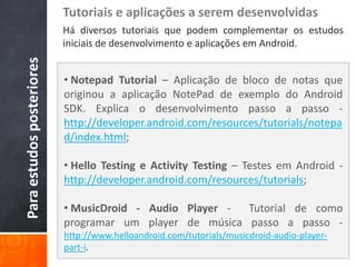 Tutoriais e aplicações a serem desenvolvidas
                           Há diversos tutoriais que podem complementar os estudos
                           iniciais de desenvolvimento e aplicações em Android.
Para estudos posteriores

                           • Notepad Tutorial – Aplicação de bloco de notas que
                           originou a aplicação NotePad de exemplo do Android
                           SDK. Explica o desenvolvimento passo a passo -
                           http://developer.android.com/resources/tutorials/notepa
                           d/index.html;

                           • Hello Testing e Activity Testing – Testes em Android -
                           http://developer.android.com/resources/tutorials;

                           • MusicDroid - Audio Player - Tutorial de como
                           programar um player de música passo a passo -
                           http://www.helloandroid.com/tutorials/musicdroid-audio-player-
                           part-i.
 