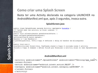Como criar uma Splash Screen
                Basta ter uma Activity declarada na categoria LAUNCHER no
                AndroidManifest.xml que, após 3 segundos, invoca outra.
                                     SplashScreen.java
Splash Screen




                                    AndroidManifest.xml
 