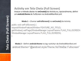 Activity em Tela Cheia (Full Screen)
                           Invocar o método abaixo no onCreate() da Activity ou, opcionalmente, definir
                           um android:theme de FullScreen no AndroidManifest.xml
Tela Cheia (Full Screen)


                                   Modo 1 – Chamar setFullScreen() no onCreate() da Activity




                           Modo 2 – Definir android:theme na tag <activity> do AndroidManifest.xml
 
