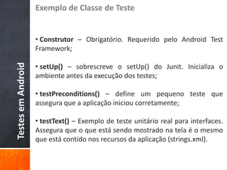 Exemplo de Classe de Teste


                    • Construtor – Obrigatório. Requerido pelo Android Test
                    Framework;

                    • setUp() – sobrescreve o setUp() do Junit. Inicializa o
Testes em Android




                    ambiente antes da execução dos testes;

                    • testPreconditions() – define um pequeno teste que
                    assegura que a aplicação iniciou corretamente;

                    • testText() – Exemplo de teste unitário real para interfaces.
                    Assegura que o que está sendo mostrado na tela é o mesmo
                    que está contido nos recursos da aplicação (strings.xml).
 