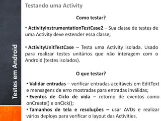 Testando uma Activity
                                           Como testar?
                    • ActivityInstrumentationTestCase2 – Sua classe de testes de
                    uma Activity deve estender essa classe;

                    • ActivityUnitTestCase – Testa uma Activity isolada. Usado
Testes em Android




                    para realizar testes unitários que não interagem com o
                    Android (testes isolados).

                                           O que testar?
                    • Validar entradas – verificar entradas aceitáveis em EditText
                    e mensagens de erro mostradas para entradas inválidas;
                    • Eventos de Ciclo de vida – retorno de eventos como
                    onCreate() e onCick();
                    • Tamanhos de tela e resoluções – usar AVDs e realizar
                    vários deploys para verificar o layout das Activities.
 