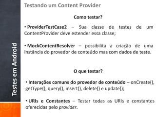 Testando um Content Provider
                                         Como testar?
                    • ProviderTestCase2 – Sua classe de testes de um
                    ContentProvider deve estender essa classe;

                    • MockContentResolver – possibilita a criação de uma
Testes em Android




                    instância do provedor de conteúdo mas com dados de teste.


                                         O que testar?

                    • Interações comuns do provedor de conteúdo – onCreate(),
                    getType(), query(), insert(), delete() e update();

                    • URIs e Constantes – Testar todas as URIs e constantes
                    oferecidas pelo provider.
 
