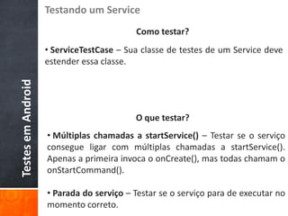 Testando um Service
                                          Como testar?
                    • ServiceTestCase – Sua classe de testes de um Service deve
                    estender essa classe.
Testes em Android




                                          O que testar?
                    • Múltiplas chamadas a startService() – Testar se o serviço
                    consegue ligar com múltiplas chamadas a startService().
                    Apenas a primeira invoca o onCreate(), mas todas chamam o
                    onStartCommand().

                    • Parada do serviço – Testar se o serviço para de executar no
                    momento correto.
 