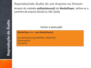 Reproduzindo Áudio de um Arquivo ou Stream
                      Através do método setDataSource() do MediaPlayer, define-se o
                      caminho do arquivo (local) ou URL (web).
Reprodução de Áudio



                                              Iniciar a execução
                        MediaPlayer mp = new MediaPlayer();

                        mp.setDataSource(CAMINHO_ARQUIVO);
                        mp.prepare();
                        mp.start();
 