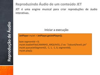 Reproduzindo Áudio de um conteúdo JET
                      JET é uma engine musical para criar reproduções de áudio
                      interativas.
Reprodução de Áudio



                                                 Iniciar a execução
                        JetPlayer myJet = JetPlayer.getJetPlayer();

                        byte segmentId = 0;
                        myJet.loadJetFile(CAMINHO_ARQUIVO); // ex: “/sdcard/level1.jet”
                        myJet.queueJetSegment(5, -1, 1, -1, 0, segmentId);
                        myJet.play();
 