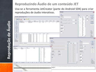 Reproduzindo Áudio de um conteúdo JET
                      Usa-se a ferramenta JetCreator (parte do Android SDK) para criar
                      reproduções de áudio interativas.
Reprodução de Áudio
 