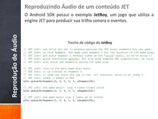 Reproduzindo Áudio de um conteúdo JET
                      O Android SDK possui o exemplo JetBoy, um jogo que utiliza a
                      engine JET para produzir sua trilha sonora e eventos.
Reprodução de Áudio


                                          Trecho de código do JetBoy
 