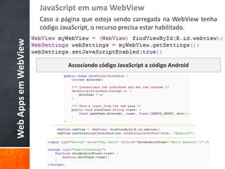 JavaScript em uma WebView
                      Caso a página que esteja sendo carregada na WebView tenha
                      código JavaScript, o recurso precisa estar habilitado.
Web Apps em WebView



                               Associando código JavaScript a código Android
 
