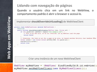 Lidando com navegação de páginas
                      Quando o usuário clica em um link no WebView, o
                      comportamento padrão é abrir o browser e acessá-lo.
Web Apps em WebView

                      Implementar shouldOverrideUrlLoading() de WebViewClient




                               Criar uma instância de um novo WebViewClient
 
