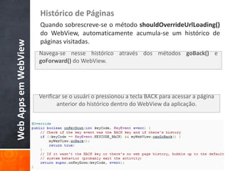 Histórico de Páginas
                      Quando sobrescreve-se o método shouldOverrideUrlLoading()
                      do WebView, automaticamente acumula-se um histórico de
                      páginas visitadas.
Web Apps em WebView


                      Navega-se nesse histórico através dos métodos goBack() e
                      goForward() do WebView.




                      Verificar se o usuári o pressionou a tecla BACK para acessar a página
                             anterior do histórico dentro do WebView da aplicação.
 