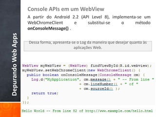 Console APIs em um WebView
                     A partir do Android 2.2 (API Level 8), implementa-se um
                     WebChromeClient      e     substitui-se    o     método
                     onConsoleMessage() .
Depurando Web Apps


                     Dessa forma, apresenta-se o Log da maneira que desejar quanto às
                                             aplicações Web.
 
