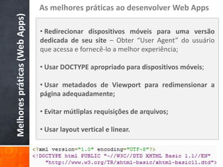 As melhores práticas ao desenvolver Web Apps
Melhores práticas (Web Apps)
                               • Redirecionar dispositivos móveis para uma versão
                               dedicada de seu site – Obter “User Agent” do usuário
                               que acessa e fornecê-lo a melhor experiência;

                               • Usar DOCTYPE apropriado para dispositivos móveis;

                               • Usar metadados de Viewport para redimensionar a
                               página adequadamente;

                               • Evitar mútliplas requisições de arquivos;

                               • Usar layout vertical e linear.
 