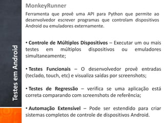 MonkeyRunner
                    Ferramenta que provê uma API para Python que permite ao
                    desenvolvedor escrever programas que controlam dispositivos
                    Android ou emuladores externamente.


                    • Controle de Múltiplos Dispositivos – Executar um ou mais
Testes em Android



                    testes em múltiplos dispositivos ou emuladores
                    simultaneamente;

                    • Testes Funcionais – O desenvolvedor provê entradas
                    (teclado, touch, etc) e visualiza saídas por screenshots;

                    • Testes de Regressão – verifica se uma aplicação está
                    correta comparando com screenshots de referência;

                    • Automação Extensível – Pode ser estendido para criar
                    sistemas completos de controle de dispositivos Android.
 