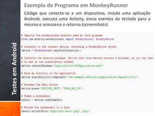 Exemplo de Programa em MonkeyRunner
                    Código que conecta-se a um dispositivo, instala uma aplicação
                    Android, executa uma Activity, envia eventos de teclado para a
                    mesma e armazena o retorno (screenshots).
Testes em Android
 