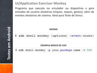 UI/Application Exerciser Monkey
                    Programa que executa no emulador ou dispositivo e gera
                    entradas de usuário aleatórias (cliques, toques, gestos), além de
                    eventos aleatórios de sistema. Ideal para Teste de Stress.
Testes em Android



                                                SINTAXE




                                        EXEMPLO BÁSICO DE USO
 