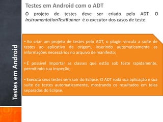 Testes em Android com o ADT
                    O projeto de testes deve ser criado pelo ADT.                          O
                    InstrumentationTestRunner é o executor dos casos de teste.



                    • Ao criar um projeto de testes pelo ADT, o plugin vincula a suíte de
Testes em Android



                    testes ao aplicativo de origem, inserindo automaticamente as
                    informações necessários no arquivo de manifesto;

                    • É possível importar as classes que estão sob teste rapidamente,
                    permitindo sua inspeção;

                    • Executa seus testes sem sair do Eclipse. O ADT roda sua aplicação e sua
                    suíte de testes automaticamente, mostrando os resultados em telas
                    separadas do Eclipse.
 