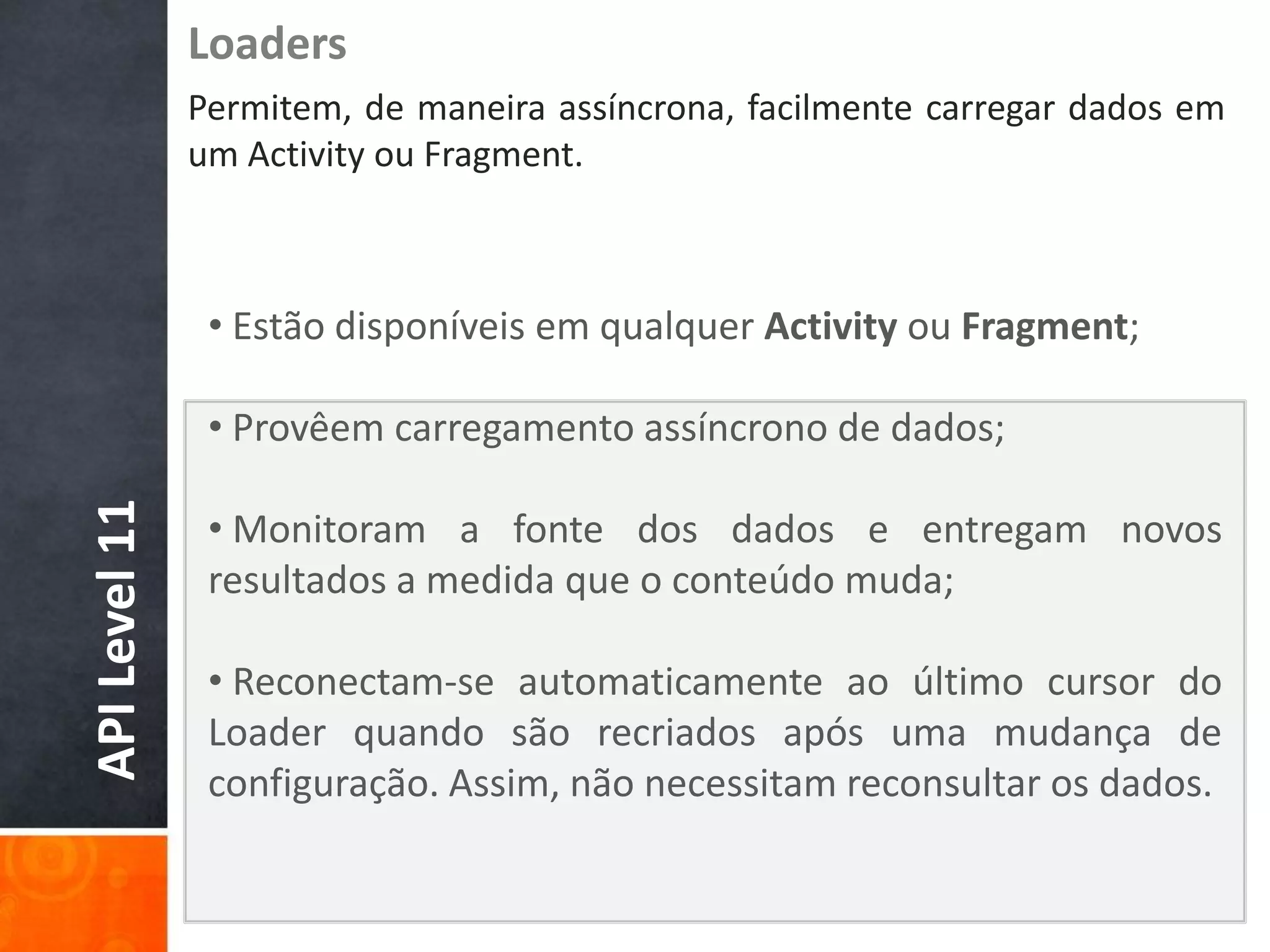Loaders
               Permitem, de maneira assíncrona, facilmente carregar dados em
               um Activity ou Fragment.



                • Estão disponíveis em qualquer Activity ou Fragment;

                • Provêem carregamento assíncrono de dados;
API Level 11




                • Monitoram a fonte dos dados e entregam novos
                resultados a medida que o conteúdo muda;

                • Reconectam-se automaticamente ao último cursor do
                Loader quando são recriados após uma mudança de
                configuração. Assim, não necessitam reconsultar os dados.
 