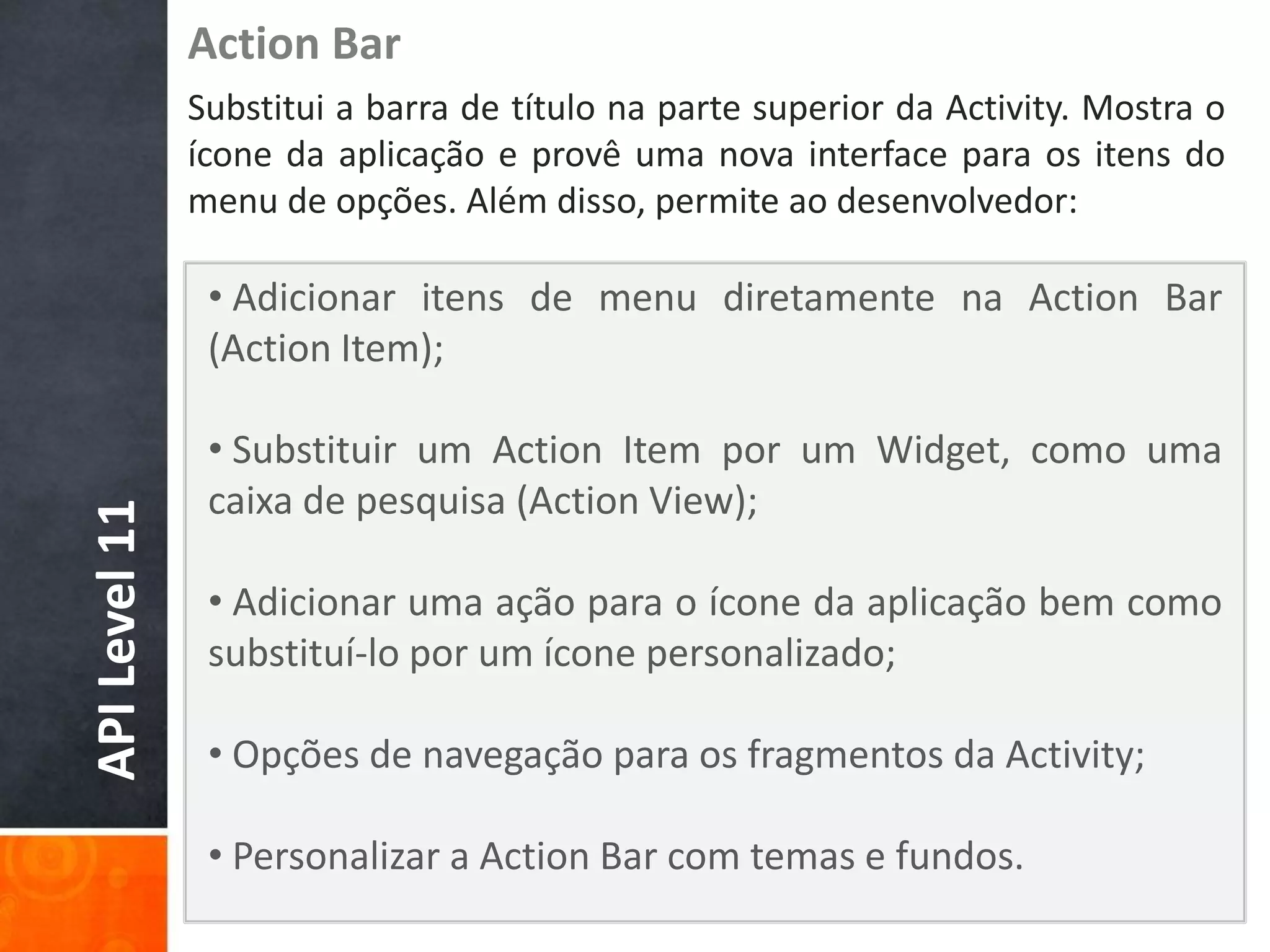 Action Bar
               Substitui a barra de título na parte superior da Activity. Mostra o
               ícone da aplicação e provê uma nova interface para os itens do
               menu de opções. Além disso, permite ao desenvolvedor:

                • Adicionar itens de menu diretamente na Action Bar
                (Action Item);

                • Substituir um Action Item por um Widget, como uma
                caixa de pesquisa (Action View);
API Level 11




                • Adicionar uma ação para o ícone da aplicação bem como
                substituí-lo por um ícone personalizado;

                • Opções de navegação para os fragmentos da Activity;

                • Personalizar a Action Bar com temas e fundos.
 