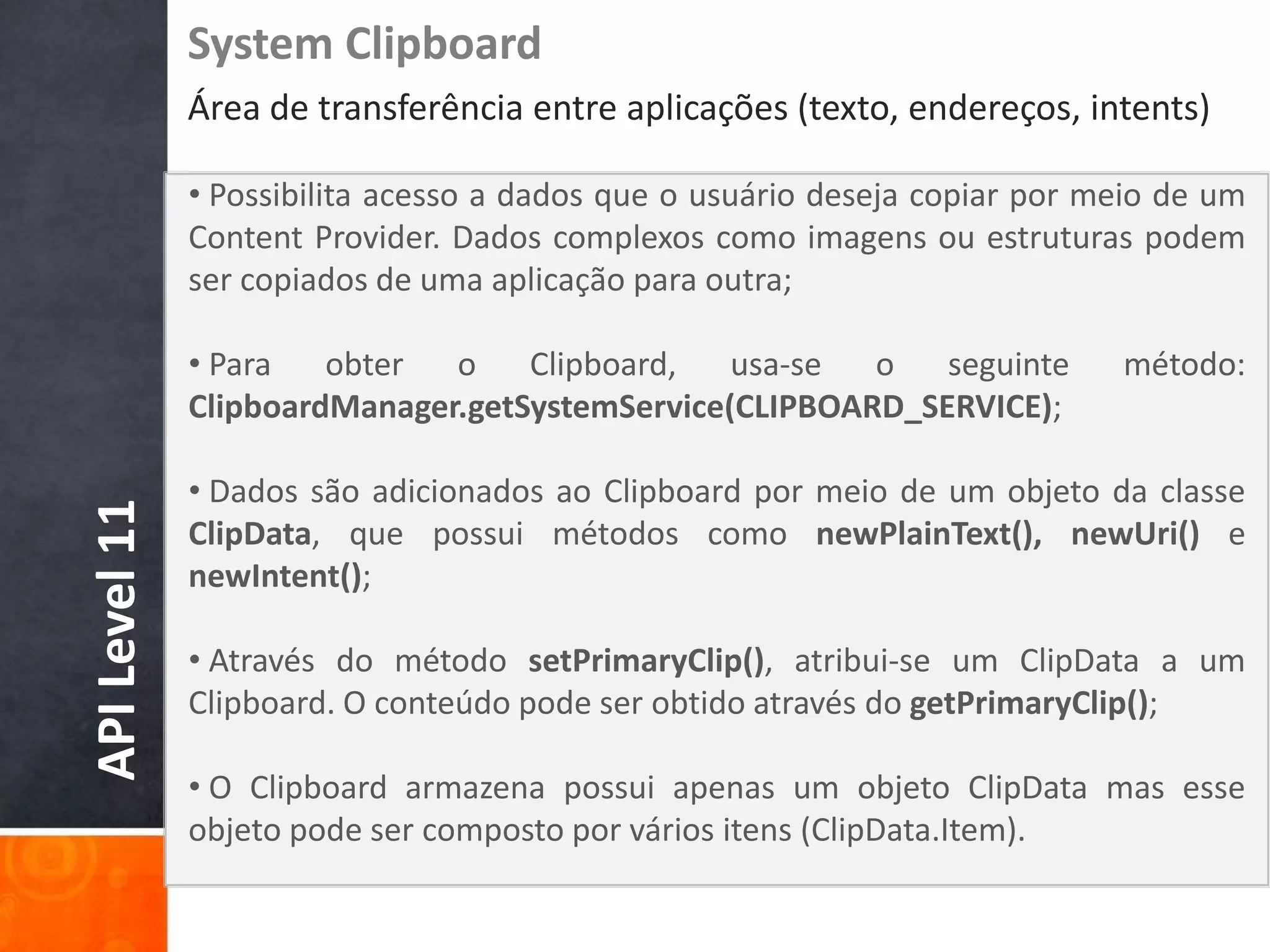 System Clipboard
               Área de transferência entre aplicações (texto, endereços, intents)

               • Possibilita acesso a dados que o usuário deseja copiar por meio de um
               Content Provider. Dados complexos como imagens ou estruturas podem
               ser copiados de uma aplicação para outra;

               • Para   obter  o    Clipboard,   usa-se  o   seguinte        método:
               ClipboardManager.getSystemService(CLIPBOARD_SERVICE);

               • Dados são adicionados ao Clipboard por meio de um objeto da classe
API Level 11




               ClipData, que possui métodos como newPlainText(), newUri() e
               newIntent();

               • Através do método setPrimaryClip(), atribui-se um ClipData a um
               Clipboard. O conteúdo pode ser obtido através do getPrimaryClip();

               • O Clipboard armazena possui apenas um objeto ClipData mas esse
               objeto pode ser composto por vários itens (ClipData.Item).
 
