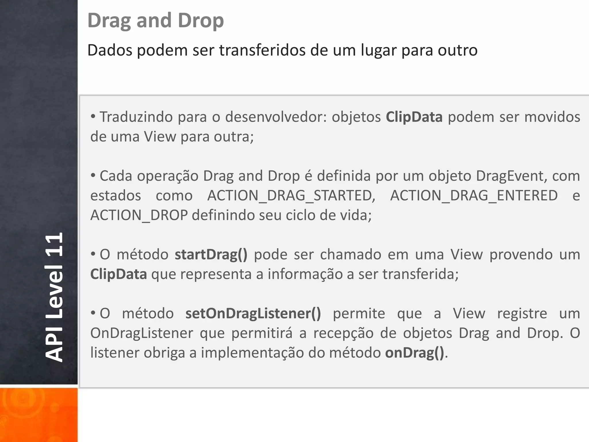 Drag and Drop
               Dados podem ser transferidos de um lugar para outro


               • Traduzindo para o desenvolvedor: objetos ClipData podem ser movidos
               de uma View para outra;

               • Cada operação Drag and Drop é definida por um objeto DragEvent, com
               estados como ACTION_DRAG_STARTED, ACTION_DRAG_ENTERED e
               ACTION_DROP definindo seu ciclo de vida;
API Level 11




               • O método startDrag() pode ser chamado em uma View provendo um
               ClipData que representa a informação a ser transferida;

               • O método setOnDragListener() permite que a View registre um
               OnDragListener que permitirá a recepção de objetos Drag and Drop. O
               listener obriga a implementação do método onDrag().
 