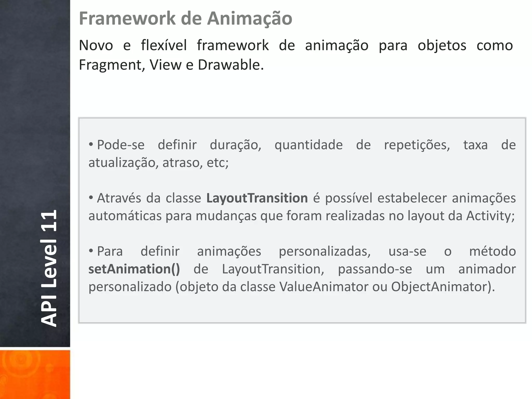 Framework de Animação
               Novo e flexível framework de animação para objetos como
               Fragment, View e Drawable.



                • Pode-se definir duração, quantidade de repetições, taxa de
                atualização, atraso, etc;

                • Através da classe LayoutTransition é possível estabelecer animações
API Level 11




                automáticas para mudanças que foram realizadas no layout da Activity;

                • Para definir animações personalizadas, usa-se o método
                setAnimation() de LayoutTransition, passando-se um animador
                personalizado (objeto da classe ValueAnimator ou ObjectAnimator).
 