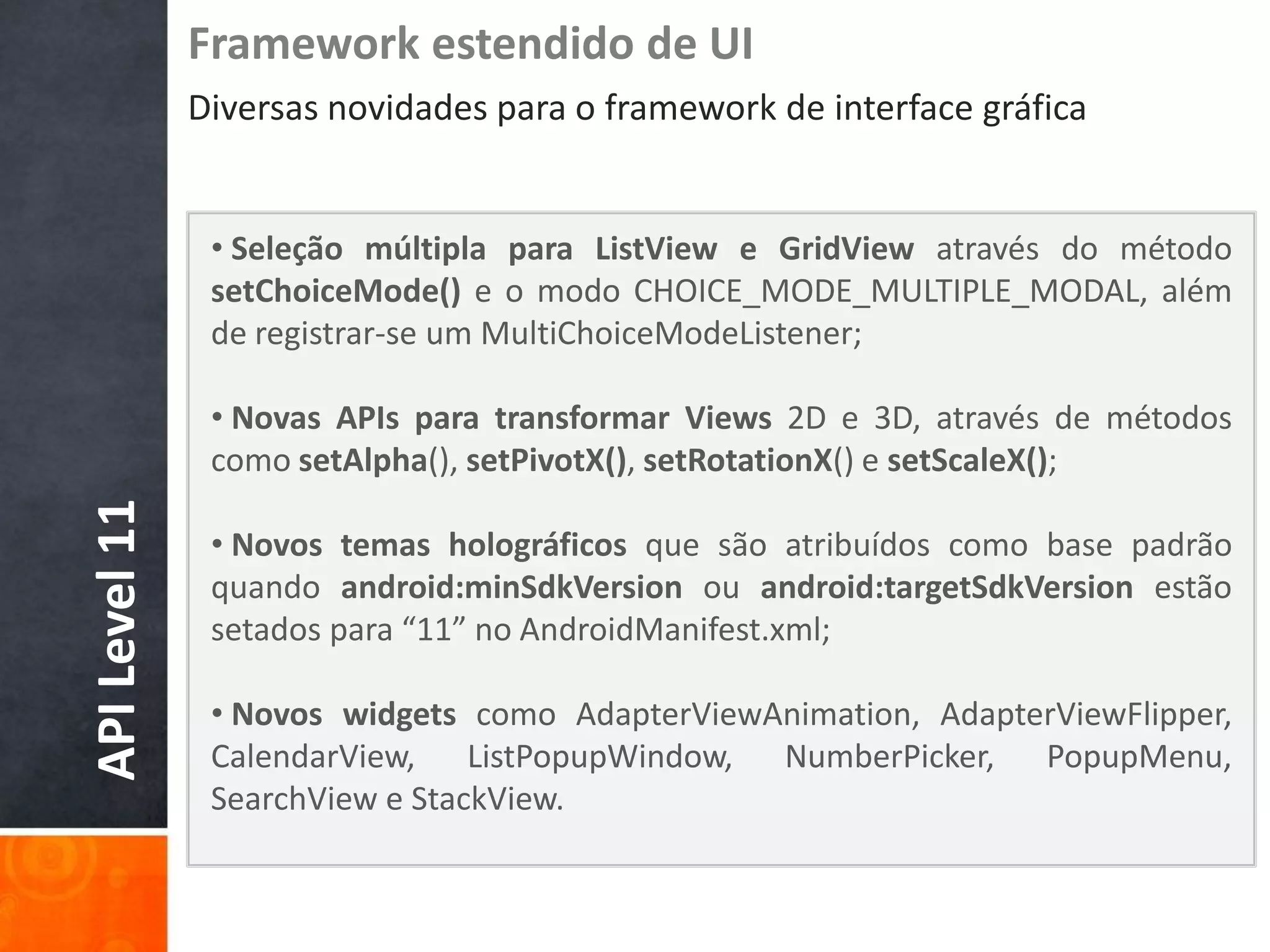 Framework estendido de UI
               Diversas novidades para o framework de interface gráfica


                • Seleção múltipla para ListView e GridView através do método
                setChoiceMode() e o modo CHOICE_MODE_MULTIPLE_MODAL, além
                de registrar-se um MultiChoiceModeListener;

                • Novas APIs para transformar Views 2D e 3D, através de métodos
                como setAlpha(), setPivotX(), setRotationX() e setScaleX();
API Level 11




                • Novos temas holográficos que são atribuídos como base padrão
                quando android:minSdkVersion ou android:targetSdkVersion estão
                setados para “11” no AndroidManifest.xml;

                • Novos widgets como AdapterViewAnimation, AdapterViewFlipper,
                CalendarView, ListPopupWindow, NumberPicker, PopupMenu,
                SearchView e StackView.
 