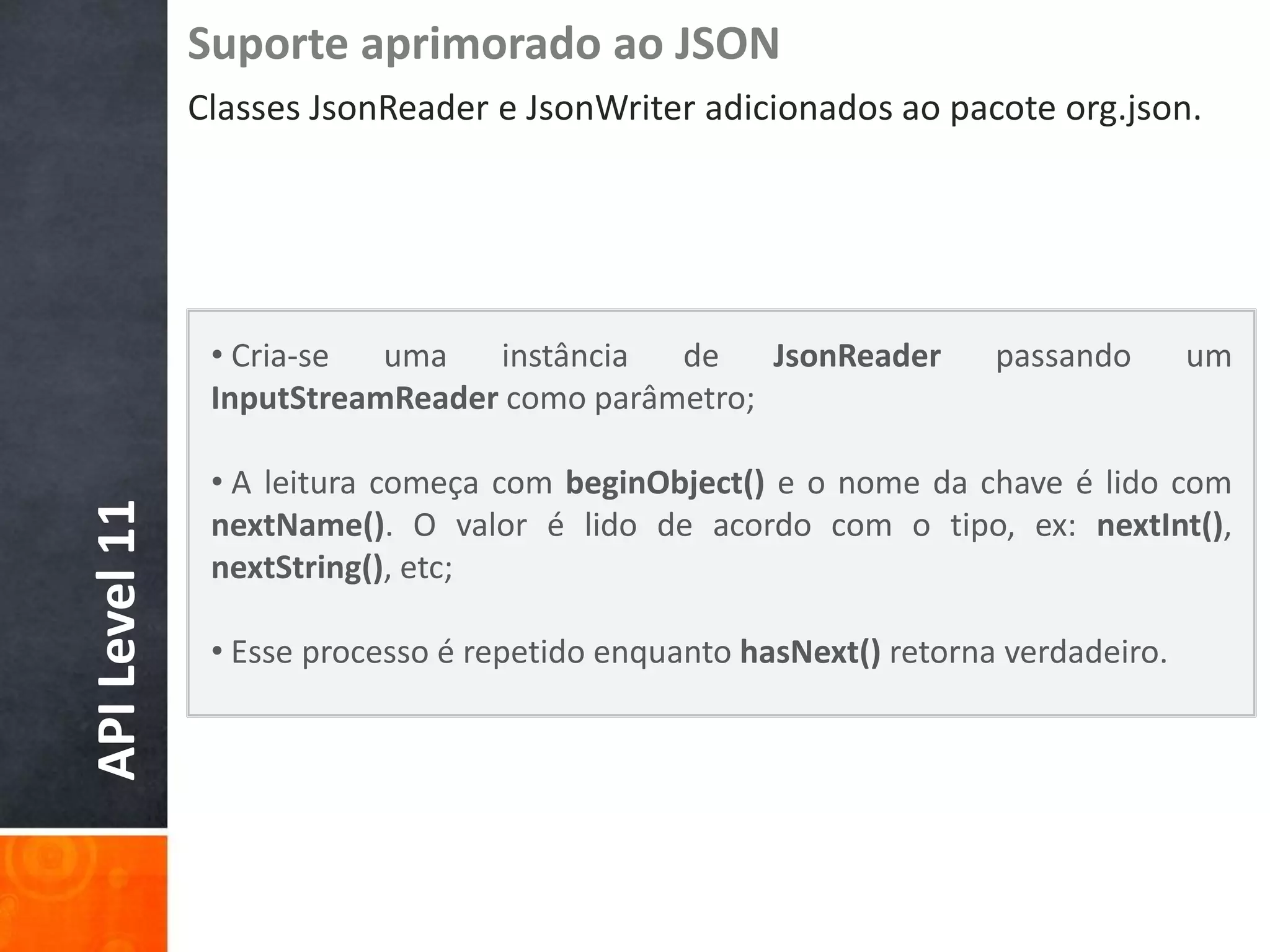 Suporte aprimorado ao JSON
               Classes JsonReader e JsonWriter adicionados ao pacote org.json.




                • Cria-se  uma   instância  de    JsonReader         passando       um
                InputStreamReader como parâmetro;

                • A leitura começa com beginObject() e o nome da chave é lido com
API Level 11




                nextName(). O valor é lido de acordo com o tipo, ex: nextInt(),
                nextString(), etc;

                • Esse processo é repetido enquanto hasNext() retorna verdadeiro.
 