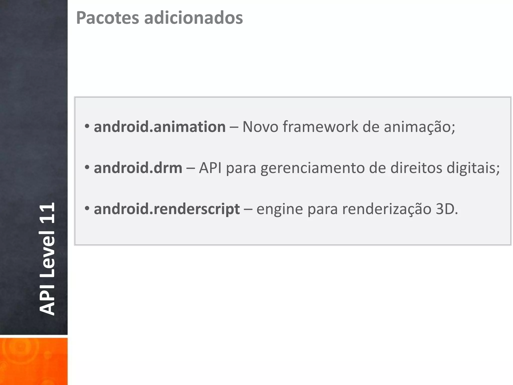Pacotes adicionados




               • android.animation – Novo framework de animação;

               • android.drm – API para gerenciamento de direitos digitais;

               • android.renderscript – engine para renderização 3D.
API Level 11
 
