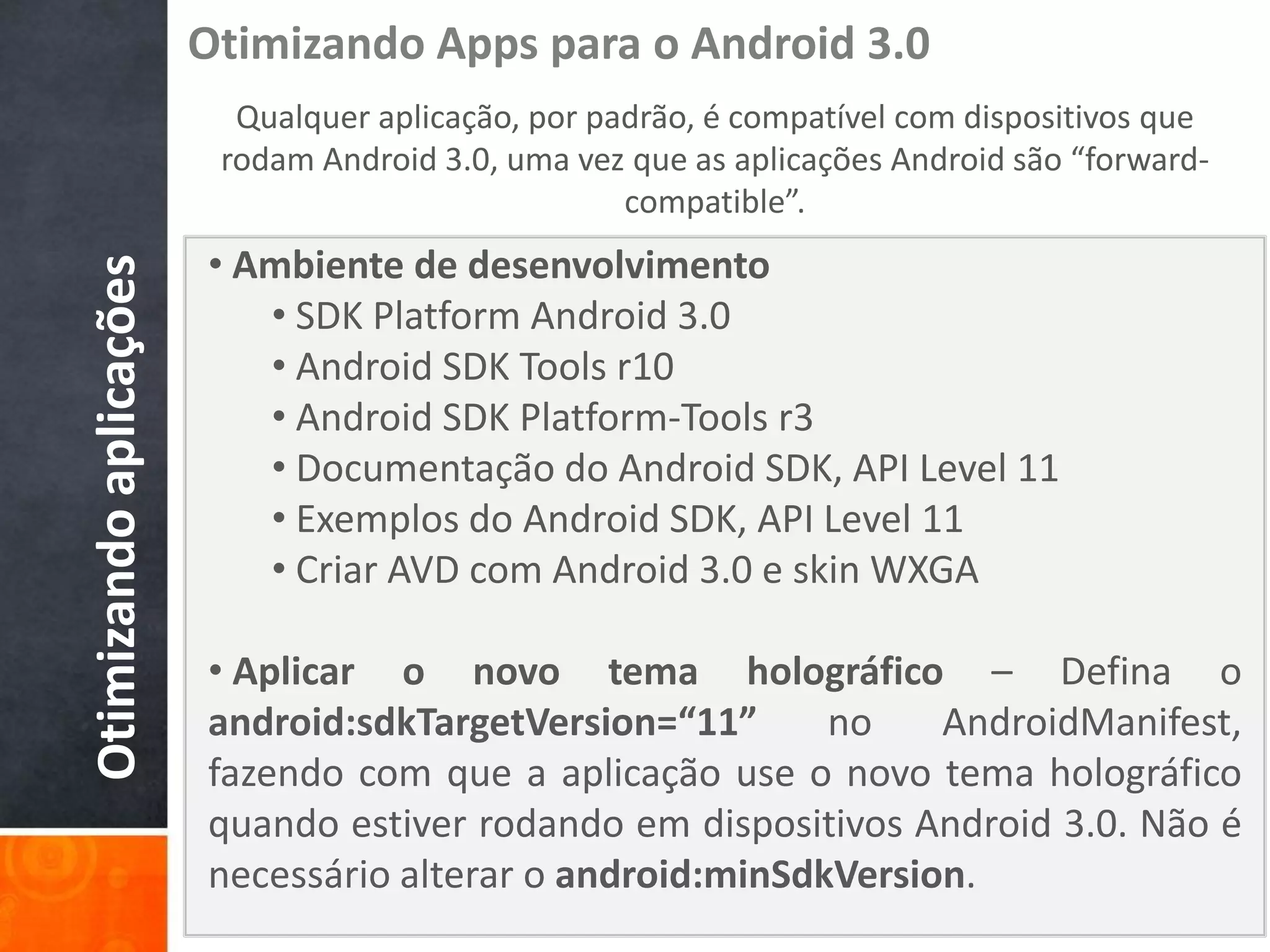 Otimizando Apps para o Android 3.0
                          Qualquer aplicação, por padrão, é compatível com dispositivos que
                         rodam Android 3.0, uma vez que as aplicações Android são “forward-
                                                    compatible”.
                        • Ambiente de desenvolvimento
Otimizando aplicações


                           • SDK Platform Android 3.0
                           • Android SDK Tools r10
                           • Android SDK Platform-Tools r3
                           • Documentação do Android SDK, API Level 11
                           • Exemplos do Android SDK, API Level 11
                           • Criar AVD com Android 3.0 e skin WXGA

                        • Aplicar o novo tema holográfico – Defina o
                        android:sdkTargetVersion=“11”      no    AndroidManifest,
                        fazendo com que a aplicação use o novo tema holográfico
                        quando estiver rodando em dispositivos Android 3.0. Não é
                        necessário alterar o android:minSdkVersion.
 