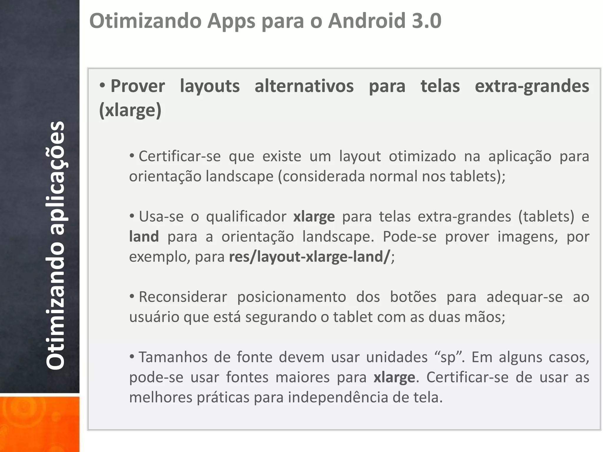Otimizando Apps para o Android 3.0

                        • Prover layouts alternativos para telas extra-grandes
                        (xlarge)
Otimizando aplicações


                           • Certificar-se que existe um layout otimizado na aplicação para
                           orientação landscape (considerada normal nos tablets);

                           • Usa-se o qualificador xlarge para telas extra-grandes (tablets) e
                           land para a orientação landscape. Pode-se prover imagens, por
                           exemplo, para res/layout-xlarge-land/;

                           • Reconsiderar posicionamento dos botões para adequar-se ao
                           usuário que está segurando o tablet com as duas mãos;

                           • Tamanhos de fonte devem usar unidades “sp”. Em alguns casos,
                           pode-se usar fontes maiores para xlarge. Certificar-se de usar as
                           melhores práticas para independência de tela.
 