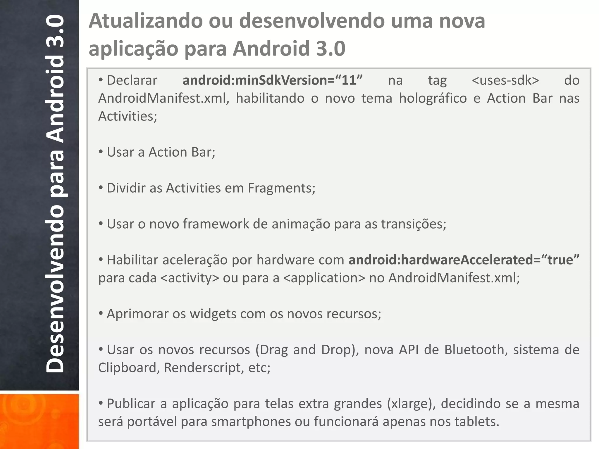 Atualizando ou desenvolvendo uma nova
Desenvolvendo para Android 3.0   aplicação para Android 3.0
                                 • Declarar  android:minSdkVersion=“11”     na    tag     <uses-sdk>    do
                                 AndroidManifest.xml, habilitando o novo tema holográfico e Action Bar nas
                                 Activities;

                                 • Usar a Action Bar;

                                 • Dividir as Activities em Fragments;

                                 • Usar o novo framework de animação para as transições;

                                 • Habilitar aceleração por hardware com android:hardwareAccelerated=“true”
                                 para cada <activity> ou para a <application> no AndroidManifest.xml;

                                 • Aprimorar os widgets com os novos recursos;

                                 • Usar os novos recursos (Drag and Drop), nova API de Bluetooth, sistema de
                                 Clipboard, Renderscript, etc;

                                 • Publicar a aplicação para telas extra grandes (xlarge), decidindo se a mesma
                                 será portável para smartphones ou funcionará apenas nos tablets.
 