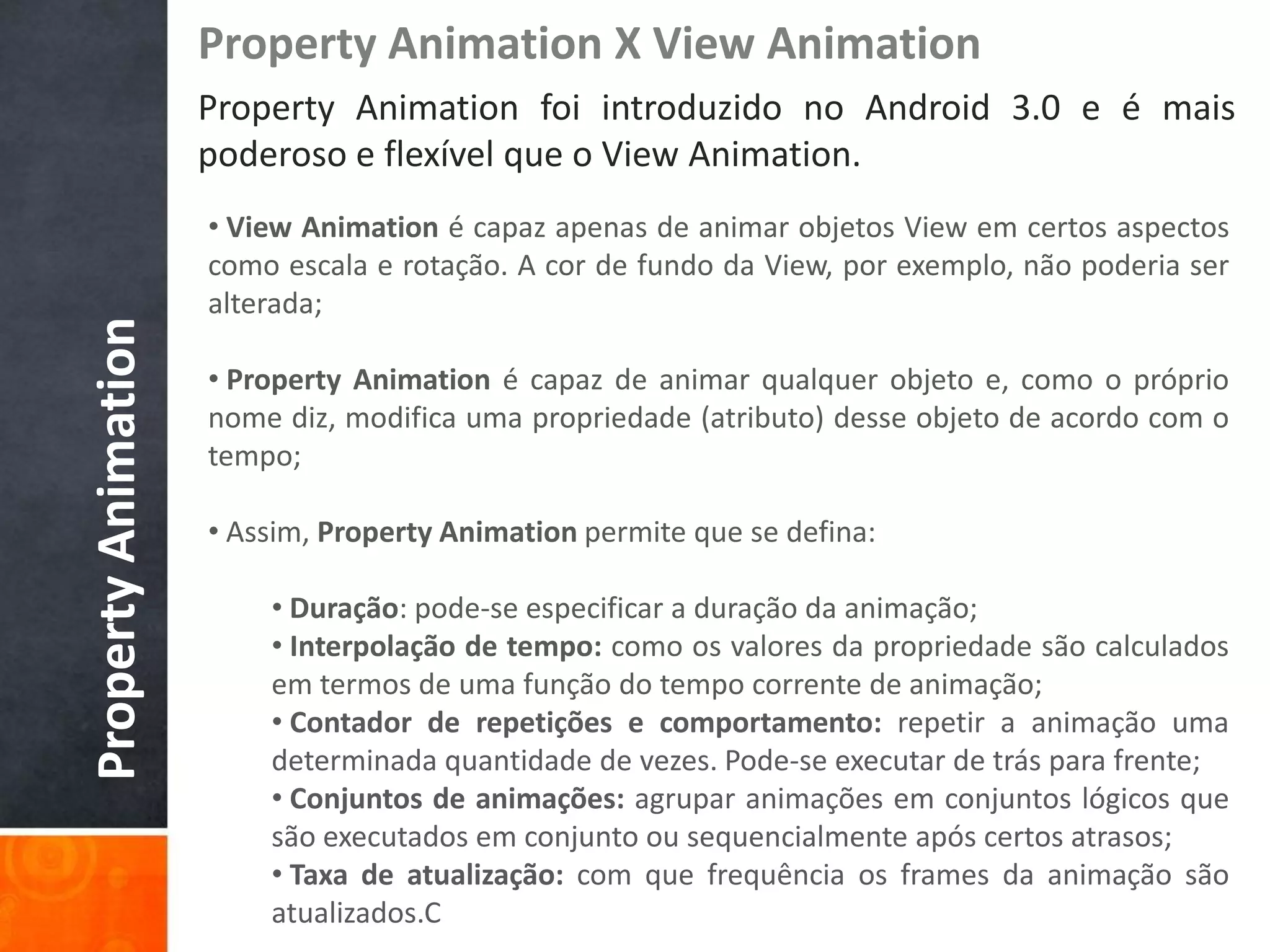 Property Animation X View Animation
                     Property Animation foi introduzido no Android 3.0 e é mais
                     poderoso e flexível que o View Animation.
                     • View Animation é capaz apenas de animar objetos View em certos aspectos
                     como escala e rotação. A cor de fundo da View, por exemplo, não poderia ser
                     alterada;
Property Animation



                     • Property Animation é capaz de animar qualquer objeto e, como o próprio
                     nome diz, modifica uma propriedade (atributo) desse objeto de acordo com o
                     tempo;

                     • Assim, Property Animation permite que se defina:

                         • Duração: pode-se especificar a duração da animação;
                         • Interpolação de tempo: como os valores da propriedade são calculados
                         em termos de uma função do tempo corrente de animação;
                         • Contador de repetições e comportamento: repetir a animação uma
                         determinada quantidade de vezes. Pode-se executar de trás para frente;
                         • Conjuntos de animações: agrupar animações em conjuntos lógicos que
                         são executados em conjunto ou sequencialmente após certos atrasos;
                         • Taxa de atualização: com que frequência os frames da animação são
                         atualizados.C
 