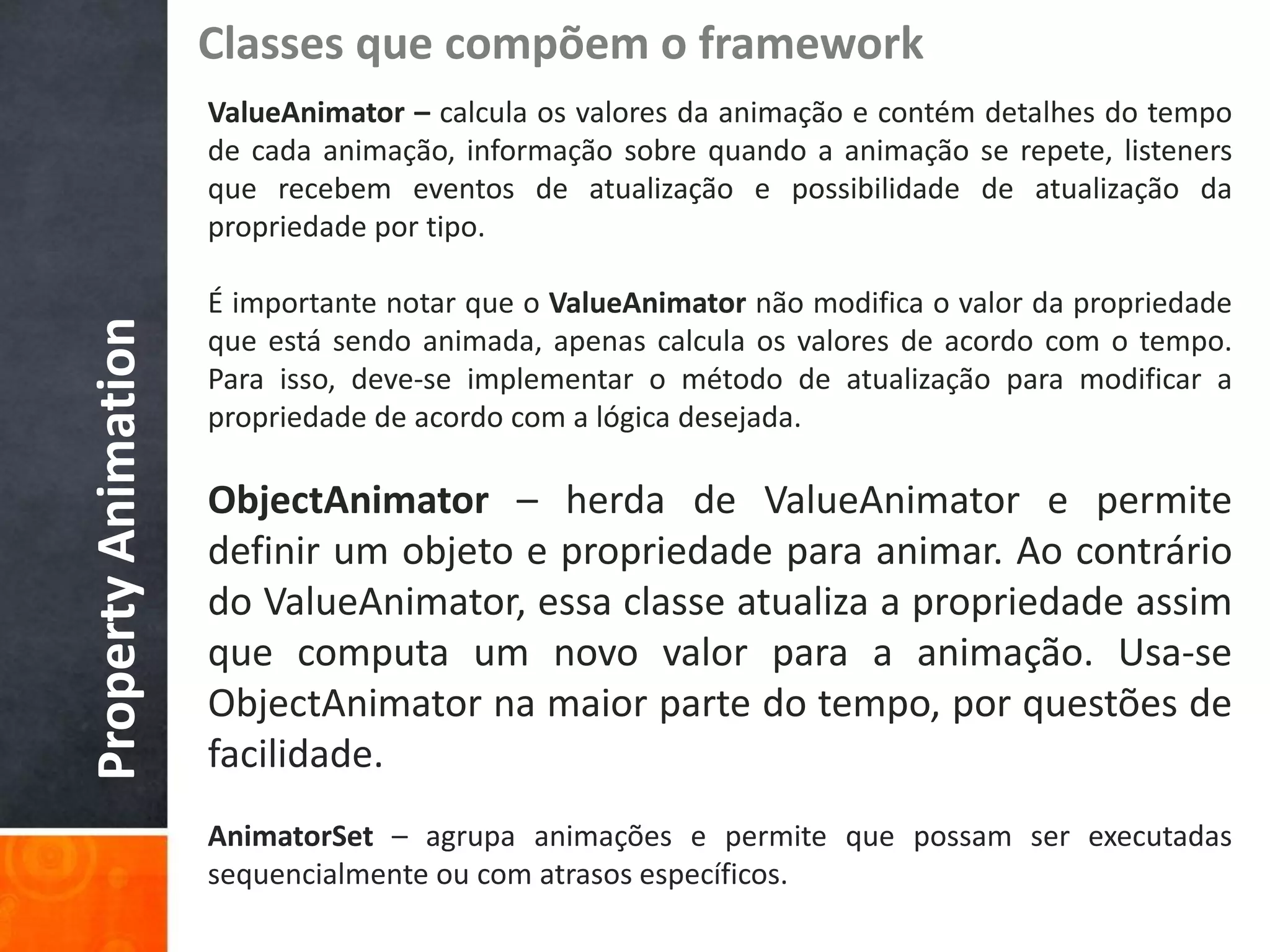 Classes que compõem o framework
                     ValueAnimator – calcula os valores da animação e contém detalhes do tempo
                     de cada animação, informação sobre quando a animação se repete, listeners
                     que recebem eventos de atualização e possibilidade de atualização da
                     propriedade por tipo.

                     É importante notar que o ValueAnimator não modifica o valor da propriedade
Property Animation


                     que está sendo animada, apenas calcula os valores de acordo com o tempo.
                     Para isso, deve-se implementar o método de atualização para modificar a
                     propriedade de acordo com a lógica desejada.

                     ObjectAnimator – herda de ValueAnimator e permite
                     definir um objeto e propriedade para animar. Ao contrário
                     do ValueAnimator, essa classe atualiza a propriedade assim
                     que computa um novo valor para a animação. Usa-se
                     ObjectAnimator na maior parte do tempo, por questões de
                     facilidade.
                     AnimatorSet – agrupa animações e permite que possam ser executadas
                     sequencialmente ou com atrasos específicos.
 