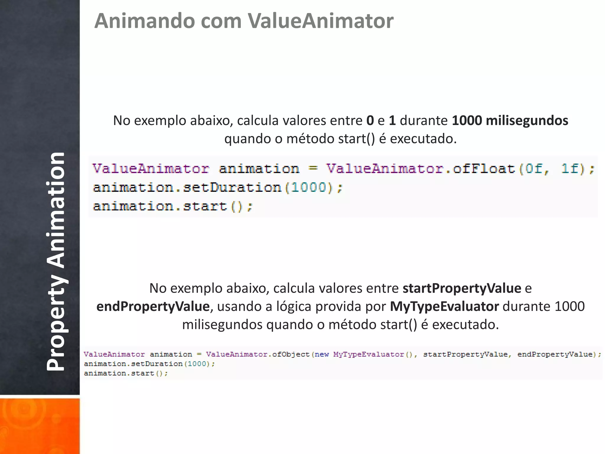 Animando com ValueAnimator



                       No exemplo abaixo, calcula valores entre 0 e 1 durante 1000 milisegundos
                                       quando o método start() é executado.
Property Animation




                            No exemplo abaixo, calcula valores entre startPropertyValue e
                     endPropertyValue, usando a lógica provida por MyTypeEvaluator durante 1000
                                 milisegundos quando o método start() é executado.
 
