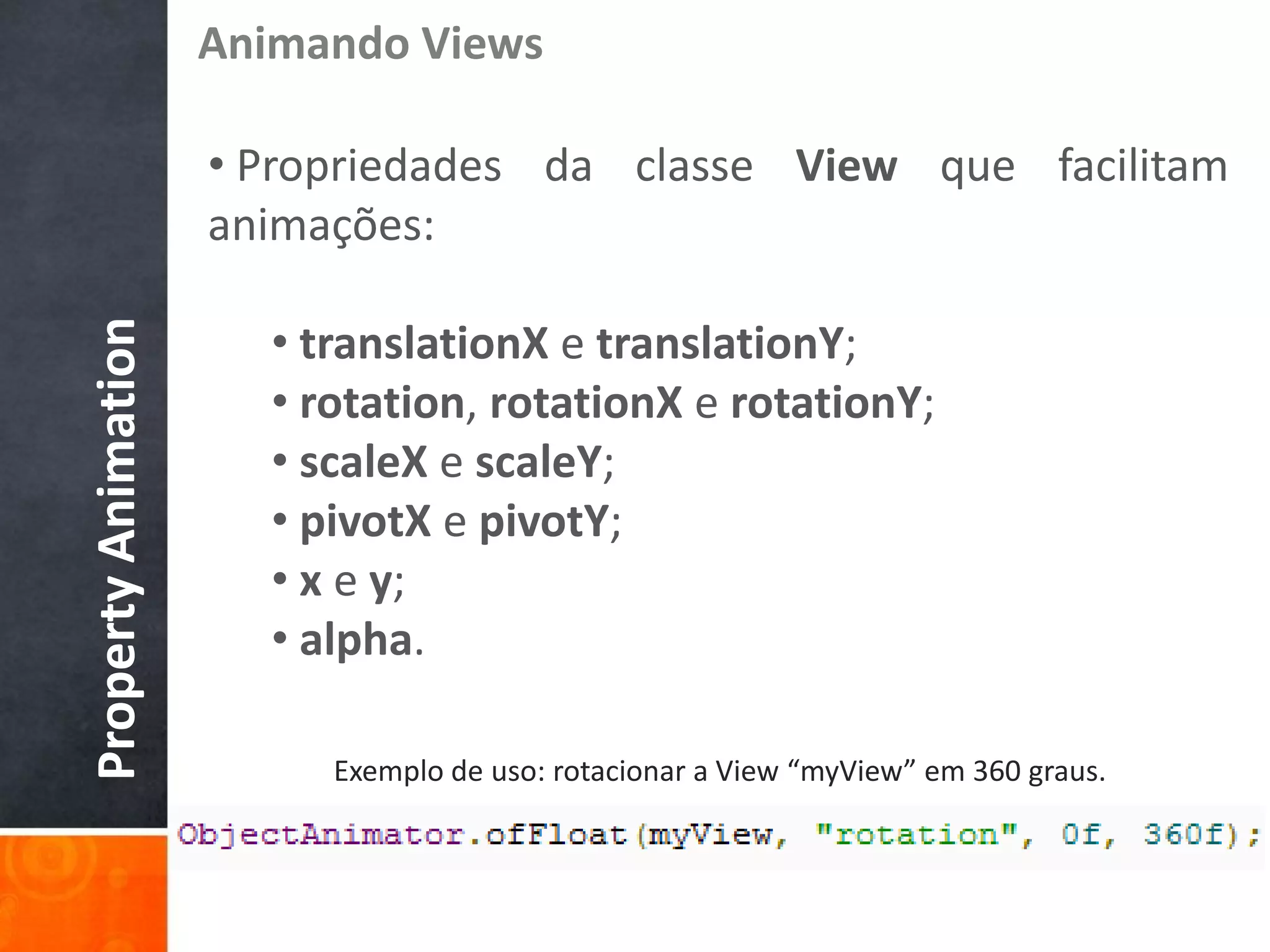 Animando Views

                     • Propriedades da classe View que facilitam
                     animações:

                       • translationX e translationY;
Property Animation




                       • rotation, rotationX e rotationY;
                       • scaleX e scaleY;
                       • pivotX e pivotY;
                       • x e y;
                       • alpha.

                          Exemplo de uso: rotacionar a View “myView” em 360 graus.
 