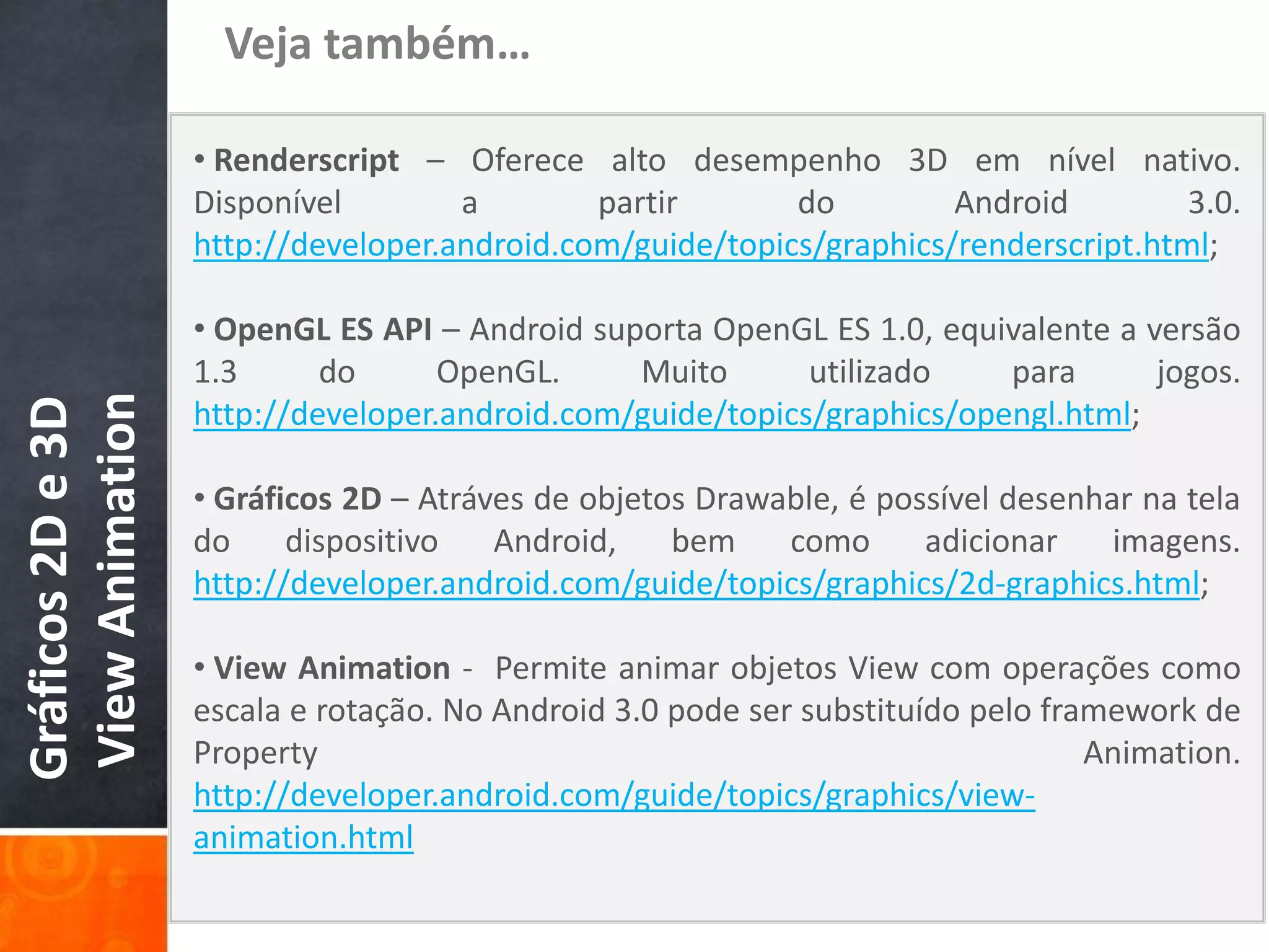 Veja também…

                   • Renderscript – Oferece alto desempenho 3D em nível nativo.
                   Disponível        a        partir       do         Android         3.0.
                   http://developer.android.com/guide/topics/graphics/renderscript.html;

                   • OpenGL ES API – Android suporta OpenGL ES 1.0, equivalente a versão
                   1.3      do      OpenGL.     Muito       utilizado    para      jogos.
View Animation
Gráficos 2D e 3D




                   http://developer.android.com/guide/topics/graphics/opengl.html;

                   • Gráficos 2D – Atráves de objetos Drawable, é possível desenhar na tela
                   do     dispositivo   Android,    bem    como      adicionar    imagens.
                   http://developer.android.com/guide/topics/graphics/2d-graphics.html;

                   • View Animation - Permite animar objetos View com operações como
                   escala e rotação. No Android 3.0 pode ser substituído pelo framework de
                   Property                                                      Animation.
                   http://developer.android.com/guide/topics/graphics/view-
                   animation.html
 