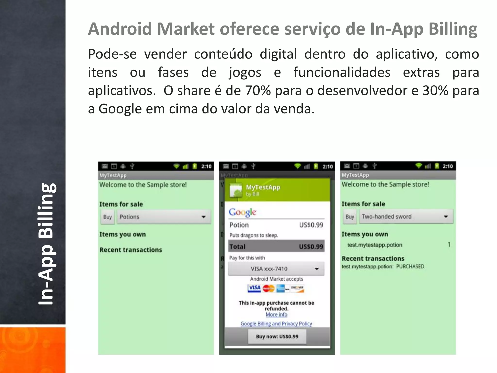Android Market oferece serviço de In-App Billing
                 Pode-se vender conteúdo digital dentro do aplicativo, como
                 itens ou fases de jogos e funcionalidades extras para
                 aplicativos. O share é de 70% para o desenvolvedor e 30% para
                 a Google em cima do valor da venda.
In-App Billing
 