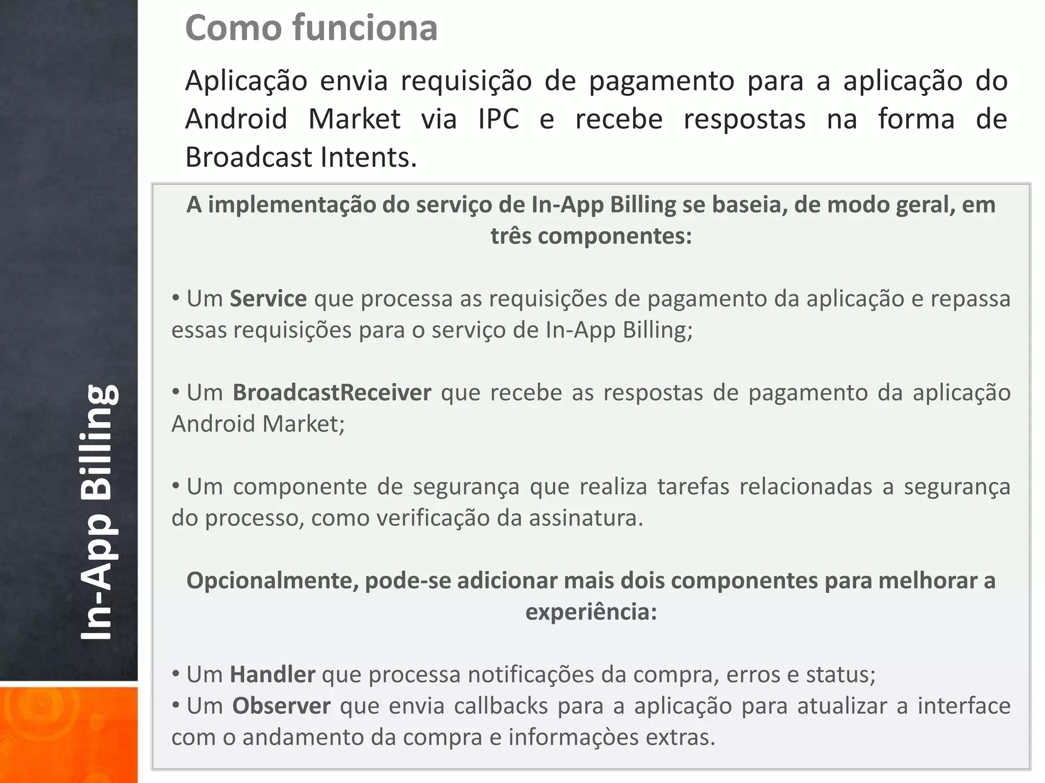 Como funciona
                  Aplicação envia requisição de pagamento para a aplicação do
                  Android Market via IPC e recebe respostas na forma de
                  Broadcast Intents.
                  A implementação do serviço de In-App Billing se baseia, de modo geral, em
                                            três componentes:

                 • Um Service que processa as requisições de pagamento da aplicação e repassa
                 essas requisições para o serviço de In-App Billing;

                 • Um BroadcastReceiver que recebe as respostas de pagamento da aplicação
In-App Billing




                 Android Market;

                 • Um componente de segurança que realiza tarefas relacionadas a segurança
                 do processo, como verificação da assinatura.

                  Opcionalmente, pode-se adicionar mais dois componentes para melhorar a
                                               experiência:

                 • Um Handler que processa notificações da compra, erros e status;
                 • Um Observer que envia callbacks para a aplicação para atualizar a interface
                 com o andamento da compra e informaçòes extras.
 