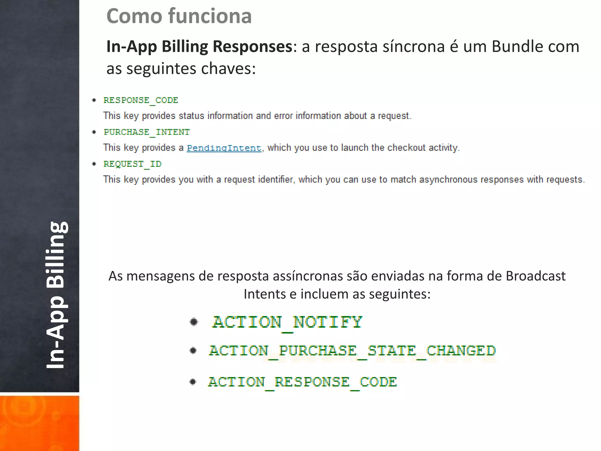 Como funciona
                 In-App Billing Responses: a resposta síncrona é um Bundle com
                 as seguintes chaves:
In-App Billing




                 As mensagens de resposta assíncronas são enviadas na forma de Broadcast
                                     Intents e incluem as seguintes:
 