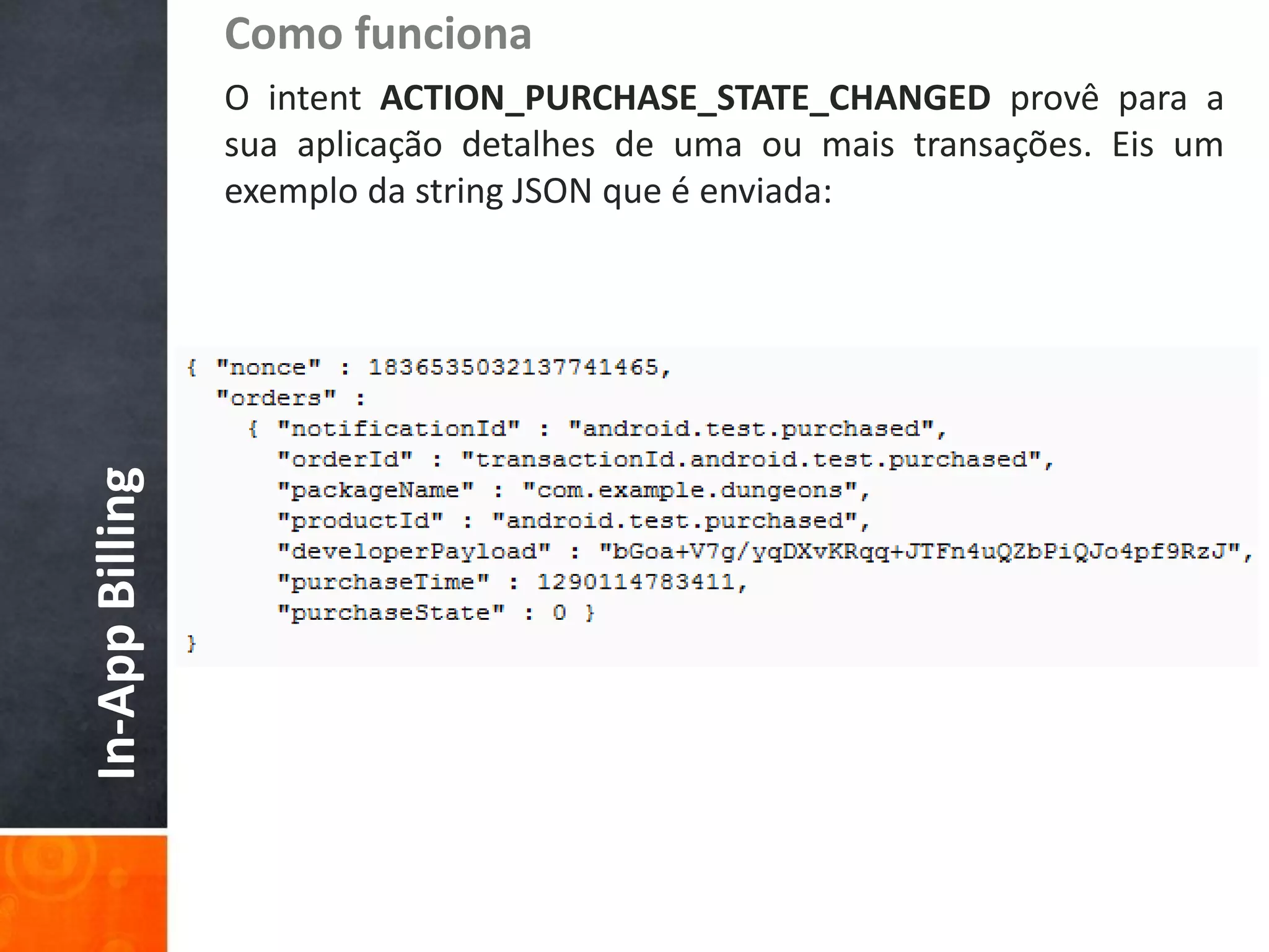 Como funciona
                 O intent ACTION_PURCHASE_STATE_CHANGED provê para a
                 sua aplicação detalhes de uma ou mais transações. Eis um
                 exemplo da string JSON que é enviada:
In-App Billing
 