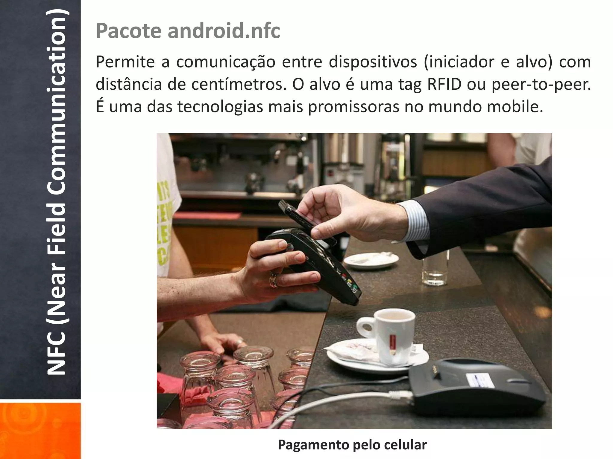 NFC (Near Field Communication)
                                 Pacote android.nfc
                                 Permite a comunicação entre dispositivos (iniciador e alvo) com
                                 distância de centímetros. O alvo é uma tag RFID ou peer-to-peer.
                                 É uma das tecnologias mais promissoras no mundo mobile.




                                                        Pagamento pelo celular
 