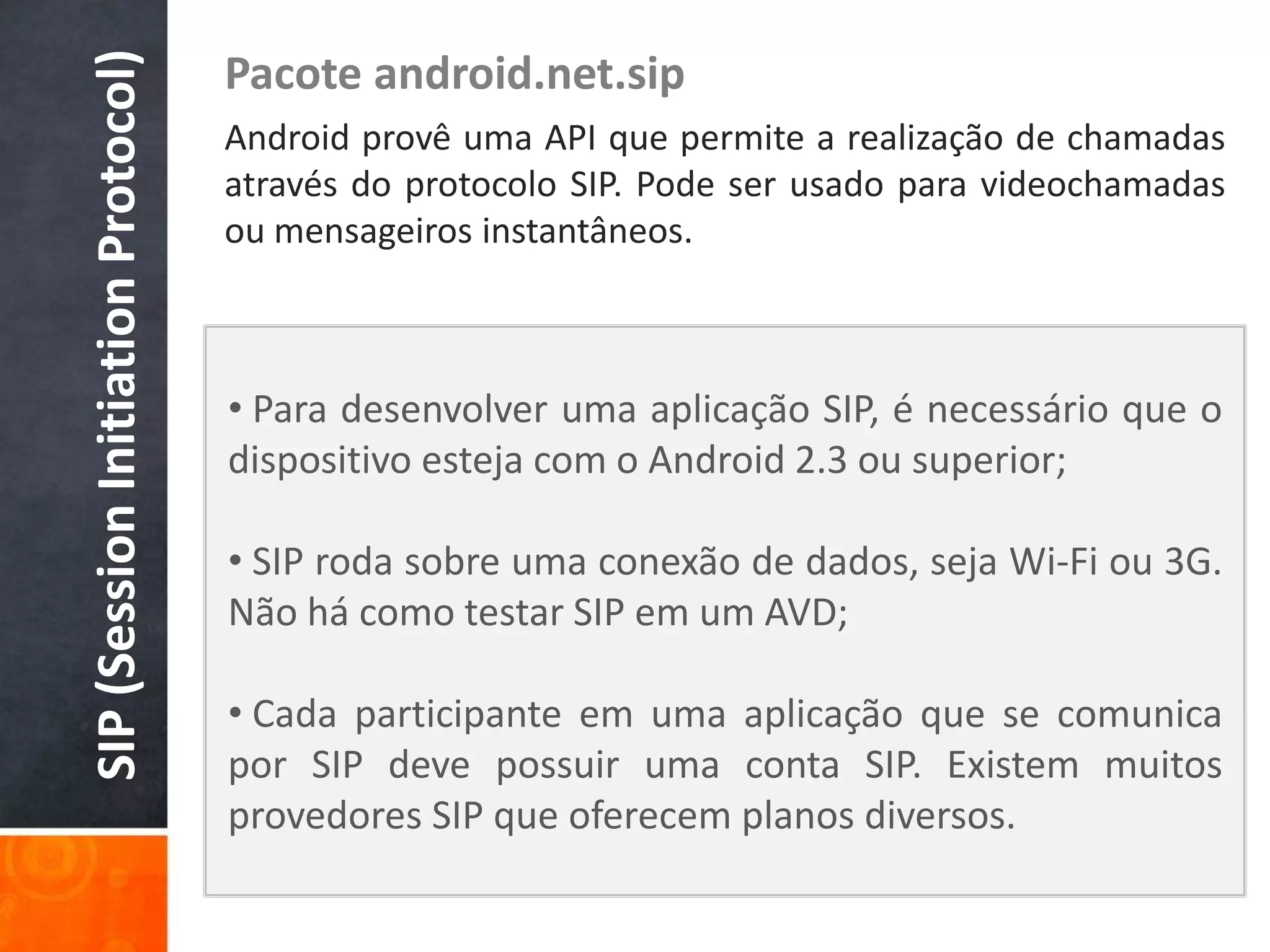 SIP (Session Initiation Protocol)
                                    Pacote android.net.sip
                                    Android provê uma API que permite a realização de chamadas
                                    através do protocolo SIP. Pode ser usado para videochamadas
                                    ou mensageiros instantâneos.



                                    • Para desenvolver uma aplicação SIP, é necessário que o
                                    dispositivo esteja com o Android 2.3 ou superior;

                                    • SIP roda sobre uma conexão de dados, seja Wi-Fi ou 3G.
                                    Não há como testar SIP em um AVD;

                                    • Cada participante em uma aplicação que se comunica
                                    por SIP deve possuir uma conta SIP. Existem muitos
                                    provedores SIP que oferecem planos diversos.
 