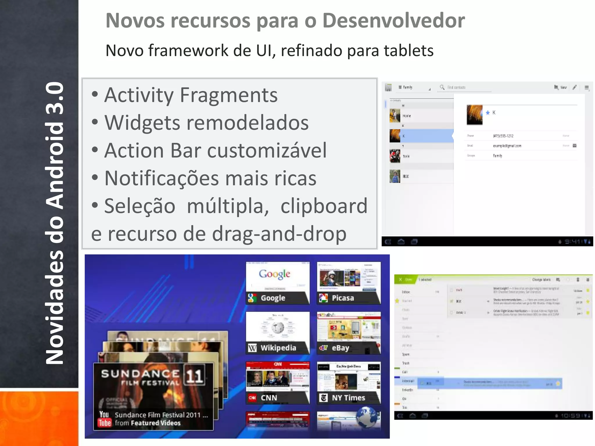Novos recursos para o Desenvolvedor
                            Novo framework de UI, refinado para tablets

                           • Activity Fragments
Novidades do Android 3.0

                           • Widgets remodelados
                           • Action Bar customizável
                           • Notificações mais ricas
                           • Seleção múltipla, clipboard
                           e recurso de drag-and-drop
 