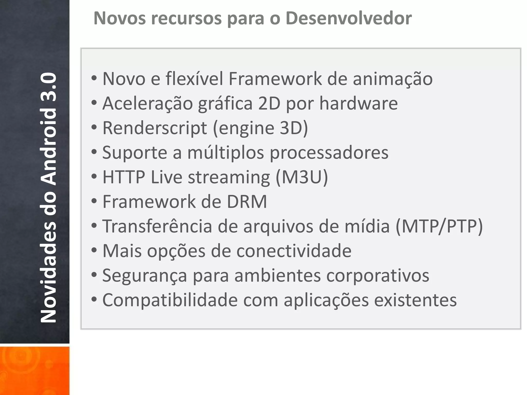 Novos recursos para o Desenvolvedor

                           • Novo e flexível Framework de animação
Novidades do Android 3.0

                           • Aceleração gráfica 2D por hardware
                           • Renderscript (engine 3D)
                           • Suporte a múltiplos processadores
                           • HTTP Live streaming (M3U)
                           • Framework de DRM
                           • Transferência de arquivos de mídia (MTP/PTP)
                           • Mais opções de conectividade
                           • Segurança para ambientes corporativos
                           • Compatibilidade com aplicações existentes
 